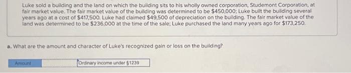 Luke sold a building and the land on which the building sits to his wholly owned corporation, Studemont Corporation, at
fair market value. The fair market value of the building was determined to be $450,000; Luke built the building several
years ago at a cost of $417,500. Luke had claimed $49,500 of depreciation on the building. The fair market value of the
land was determined to be $236,000 at the time of the sale; Luke purchased the land many years ago for $173,250.
a. What are the amount and character of Luke's recognized gain or loss on the building?
Amount
Ordinary income under $1239