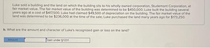 Luke sold a building and the land on which the building sits to his wholly owned corporation, Studemont Corporation, at
fair market value. The fair market value of the building was determined to be $450,000; Luke built the building several
years ago at a cost of $417,500. Luke had claimed $49,500 of depreciation on the building. The fair market value of the
land was determined to be $236,000 at the time of the sale; Luke purchased the land many years ago for $173,250.
b. What are the amount and character of Luke's recognized gain or loss on the land?
Amount
Gain under $1231