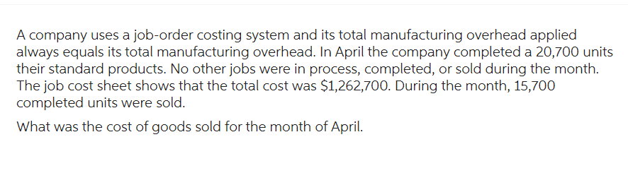A company uses a job-order costing system and its total manufacturing overhead applied
always equals its total manufacturing overhead. In April the company completed a 20,700 units
their standard products. No other jobs were in process, completed, or sold during the month.
The job cost sheet shows that the total cost was $1,262,700. During the month, 15,700
completed units were sold.
What was the cost of goods sold for the month of April.