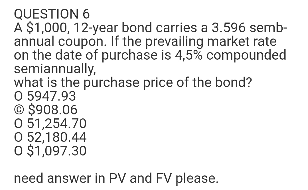 QUESTION 6
A $1,000, 12-year bond carries a 3.596 semb-
annual coupon. If the prevailing market rate
on the date of purchase is 4,5% compounded
semiannually,
what is the purchase price of the bond?
O 5947.93
© $908.06
O 51,254.70
O 52,180.44
O $1,097.30
need answer in PV and FV please.
