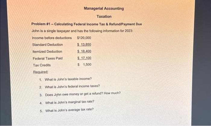 Managerial Accounting
Taxation
Problem #1 - Calculating Federal Income Tax & Refund/Payment Due
John is a single taxpayer and has the following information for 2023:
Income before deductions
$120,000
Standard Deduction
$ 13,850
Itemized Deduction
$ 18,400
Federal Taxes Paid
$ 17.100
Tax Credits
$ 1,500
Required:
1. What is John's taxable income?
2. What is John's federal income taxes?
3. Does John owe money or get a refund? How much?
4. What is John's marginal tax rate?
5. What is John's average tax rate?