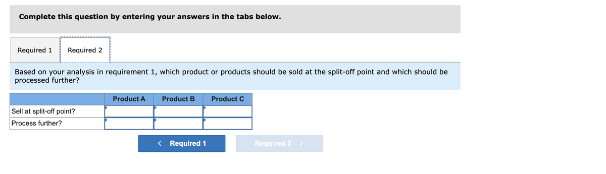 Complete this question by entering your answers in the tabs below.
Required 1 Required 2
Based on your analysis in requirement 1, which product or products should be sold at the split-off point and which should be
processed further?
Sell at split-off point?
Process further?
Product A
Product B
< Required 1
Product C
Required 2
