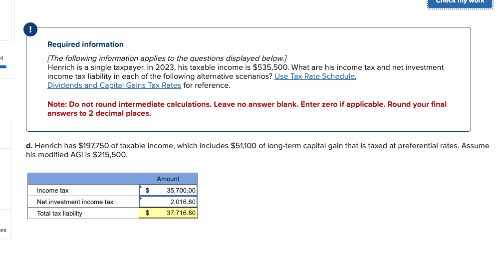 4
es
!
Required information
[The following information applies to the questions displayed below.]
Henrich is a single taxpayer. In 2023, his taxable income is $535,500. What are his income tax and net investment
income tax liability in each of the following alternative scenarios? Use Tax Rate Schedule,
Dividends and Capital Gains Tax Rates for reference.
Note: Do not round intermediate calculations. Leave no answer blank. Enter zero if applicable. Round your final
answers to 2 decimal places.
d. Henrich has $197,750 of taxable income, which includes $51,100 of long-term capital gain that is taxed at preferential rates. Assume
his modified AGI is $215,500.
Income tax
Net investment income tax
Total tax liability
$
$
Amount
my work
35,700.00
2,016.80
37,716.80