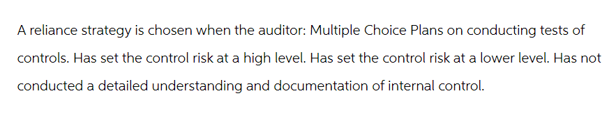 A reliance strategy is chosen when the auditor: Multiple Choice Plans on conducting tests of
controls. Has set the control risk at a high level. Has set the control risk at a lower level. Has not
conducted a detailed understanding and documentation of internal control.