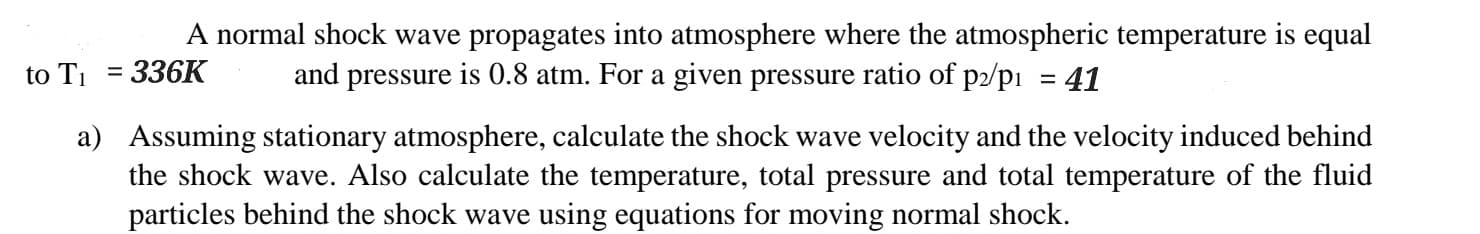 A normal shock wave propagates into atmosphere where the atmospheric temperature is equal
336K
and pressure is 0.8 atm. For a given pressure ratio of p2/p₁ 41
to T₁ =
a)
Assuming stationary atmosphere, calculate the shock wave velocity and the velocity induced behind
the shock wave. Also calculate the temperature, total pressure and total temperature of the fluid
particles behind the shock wave using equations for moving normal shock.
=