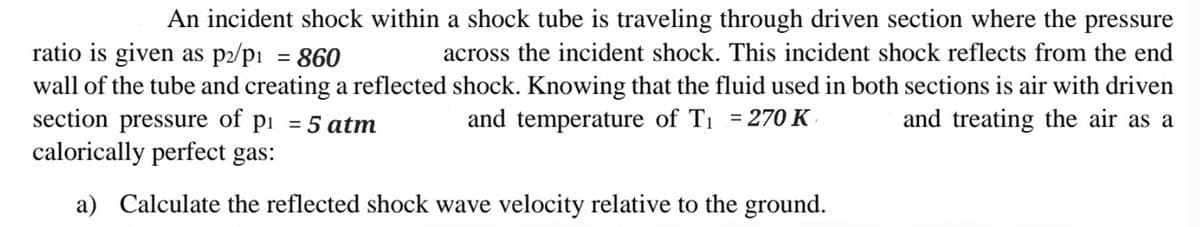 An incident shock within a shock tube is traveling through driven section where the pressure
ratio is given as p2/p₁ = 860
across the incident shock. This incident shock reflects from the end
wall of the tube and creating a reflected shock. Knowing that the fluid used in both sections is air with driven
and treating the air as a
section pressure of p₁ = 5 atm
and temperature of T₁ = 270 K
calorically perfect gas:
a) Calculate the reflected shock wave velocity relative to the ground.