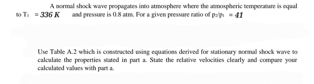 to T₁
A normal shock wave propagates into atmosphere where the atmospheric temperature is equal
336 K and pressure is 0.8 atm. For a given pressure ratio of p2/p₁ = 41
Use Table A.2 which is constructed using equations derived for stationary normal shock wave to
calculate the properties stated in part a. State the relative velocities clearly and compare your
calculated values with part a.