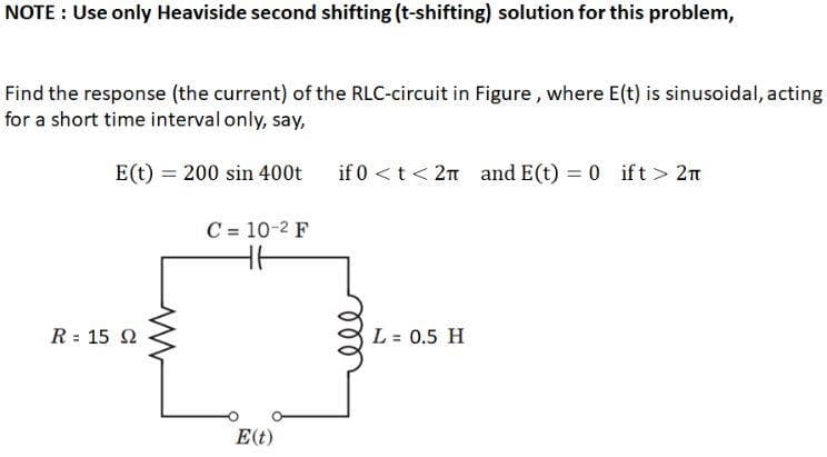 NOTE : Use only Heaviside second shifting (t-shifting) solution for this problem,
Find the response (the current) of the RLC-circuit in Figure, where E(t) is sinusoidal, acting
for a short time interval only, say,
E(t) = 200 sin 400t
if 0 <t < 2n and E(t) = 0 ift> 2n
C = 10-2 F
R = 15 2
L = 0.5 H
E(t)
ll
