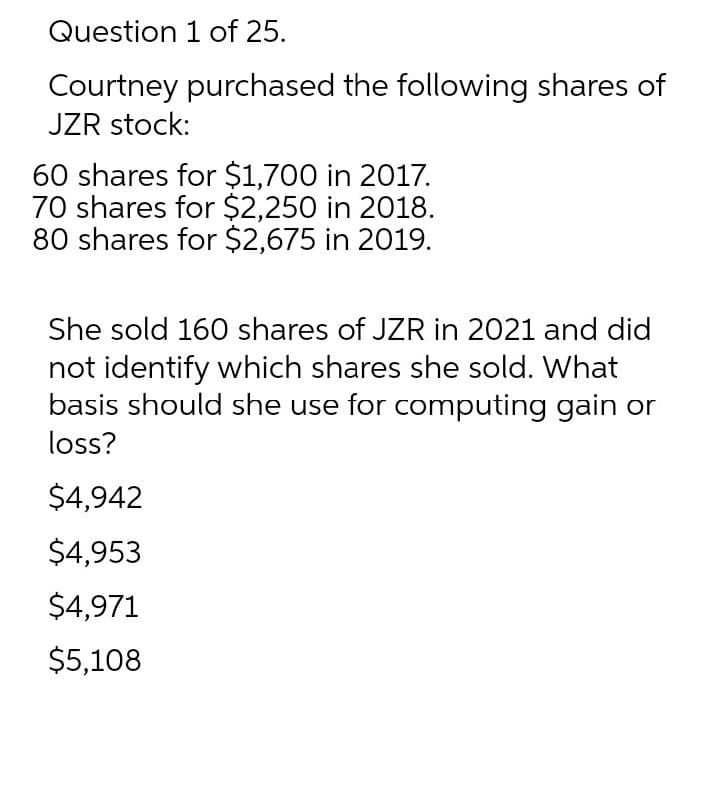 Question 1 of 25.
Courtney purchased the following shares of
JZR stock:
60 shares for $1,700 in 2017.
70 shares for $2,250 in 2018.
80 shares for $2,675 in 2019.
She sold 160 shares of JZR in 2021 and did
not identify which shares she sold. What
basis should she use for computing gain or
loss?
$4,942
$4,953
$4,971
$5,108
