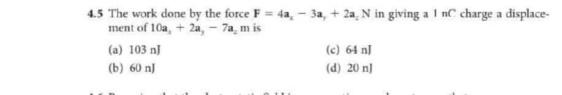 4.5 The work done by the force F = 4a, - 3a, + 2a, N in giving a 1 nC charge a displace-
ment of 10a, + 2a, - 7am is
(a) 103 nJ
(c) 64n]
(b) 60 nJ
(d) 20 J