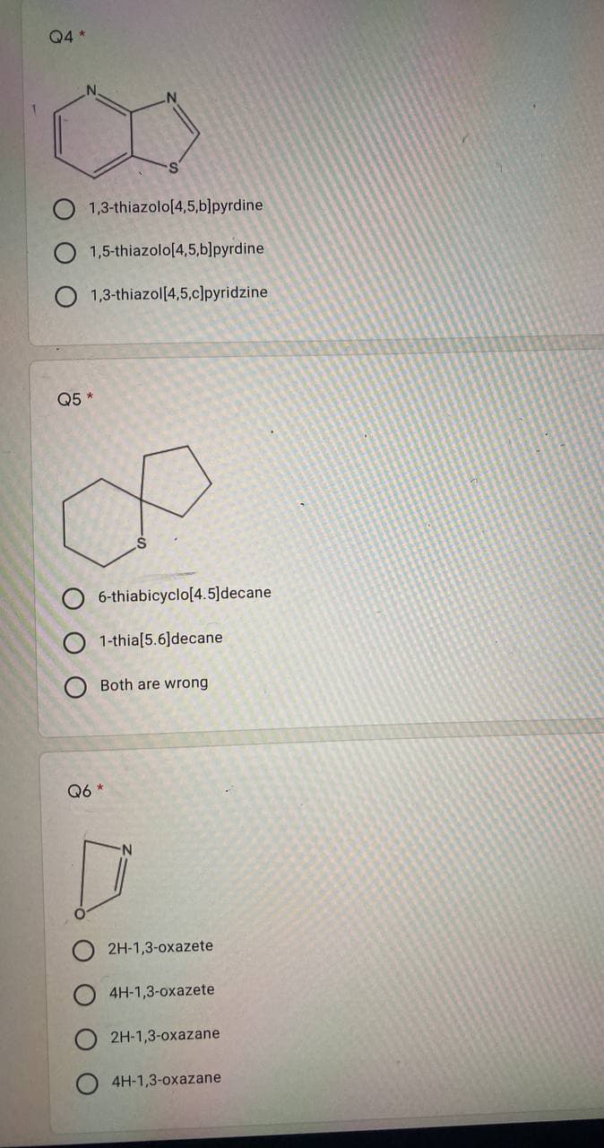 Q4 *
1,3-thiazolo[4,5,b]pyrdine
1,5-thiazolo[4,5,b]pyrdine
1,3-thiazol[4,5,c]pyridzine
6-thiabicyclo[4.5]decane
1-thia[5.6]decane
Both are wrong
Q5*
ΟΟΟ
Q6
*
2H-1,3-oxazete
4H-1,3-oxazete
2H-1,3-oxazane
4H-1,3-oxazane