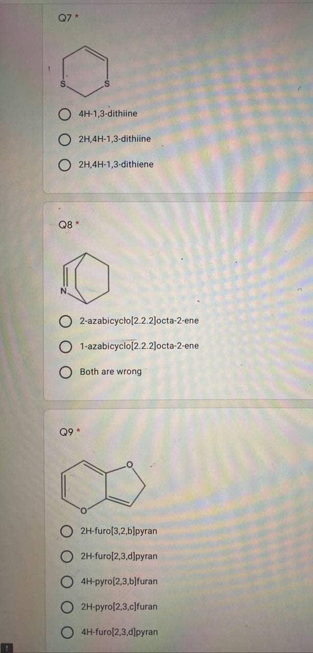 Q7*
4H-1,3-dithiine
2H,4H-1,3-dithiine
2H,4H-1,3-dithiene
2-azabicyclo[2.2.2]octa-2-ene
1-azabicyclo[2.2.2]octa-2-ene
Both are wrong
Q8 *
Q9
2H-furo[3,2,b]pyran
2H-furo[2,3,d]pyran
4H-pyro[2,3,b]furan
2H-pyro[2,3,c]furan
4H-furo[2,3,d]pyran