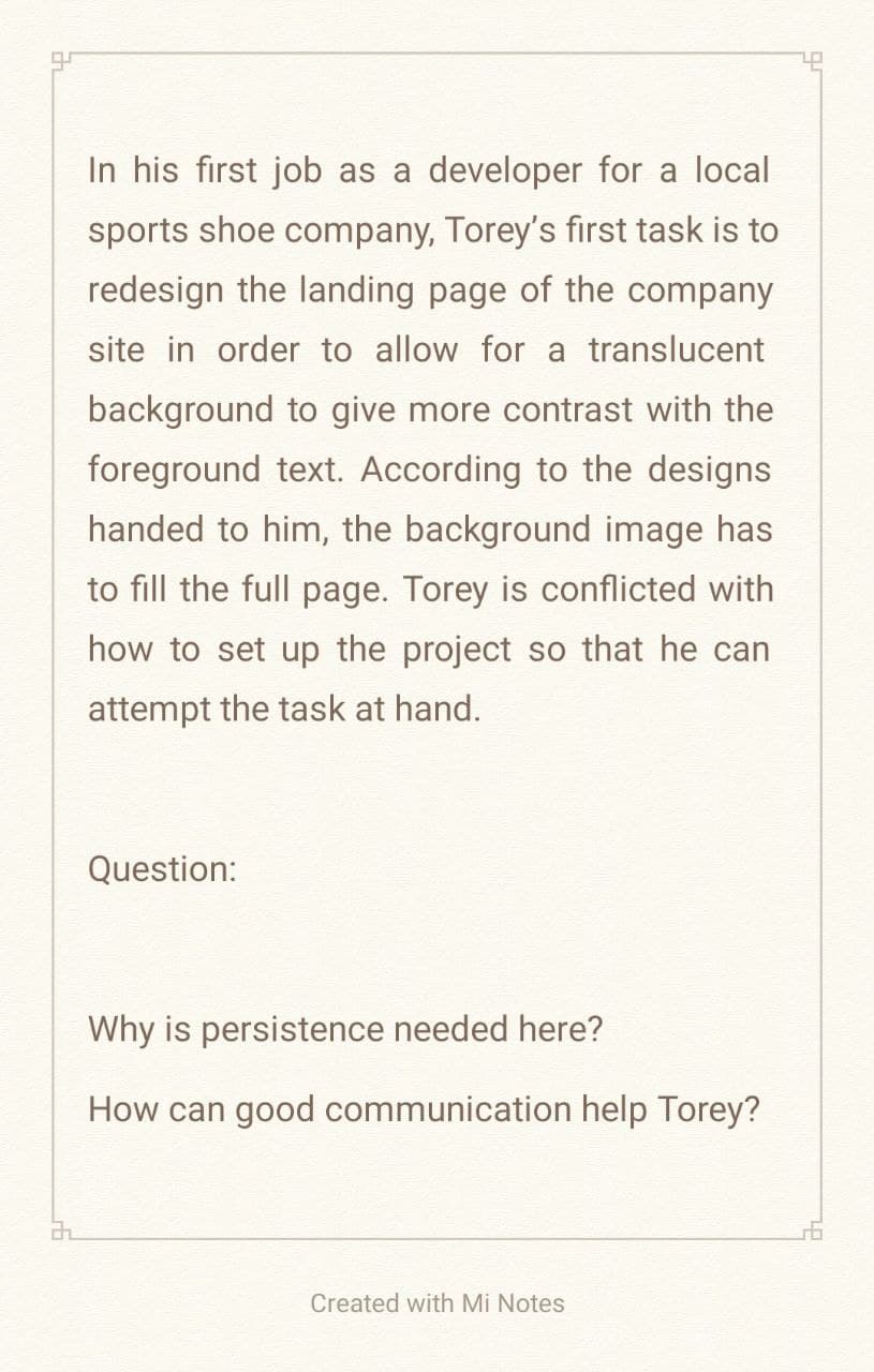 2
In his first job as a developer for a local
sports shoe company, Torey's first task is to
redesign the landing page of the company
site in order to allow for a translucent
background to give more contrast with the
foreground text. According to the designs
handed to him, the background image has
to fill the full page. Torey is conflicted with
how to set up the project so that he can
attempt the task at hand.
Question:
Why is persistence needed here?
How can good communication help Torey?
Created with Mi Notes