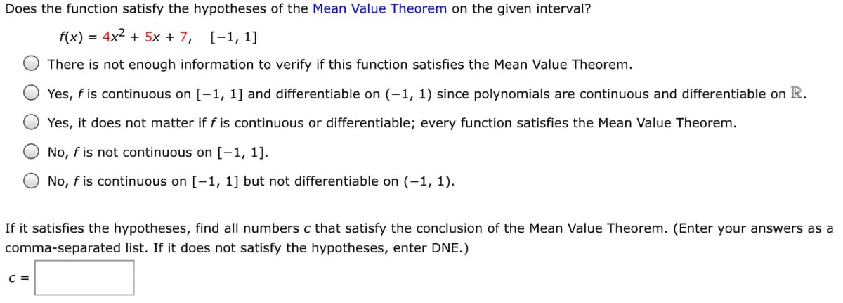 Does the function satisfy the hypotheses of the Mean Value Theorem on the given interval?
f(x) = 4x2 + 5x + 7,
[-1, 1]
There is not enough information to verify if this function satisfies the Mean Value Theorem.
O Yes, f is continuous on [-1, 1] and differentiable on (-1, 1) since polynomials are continuous and differentiable on R.
Yes, it does not matter if f is continuous or differentiable; every function satisfies the Mean Value Theorem.
O No, f is not continuous on [-1, 1].
No, f is continuous on [-1, 1] but not differentiable on (-1, 1).
If it satisfies the hypotheses, find all numbers c that satisfy the conclusion of the Mean Value Theorem. (Enter your answers as a
comma-separated list. If it does not satisfy the hypotheses, enter DNE.)
C =
O O
