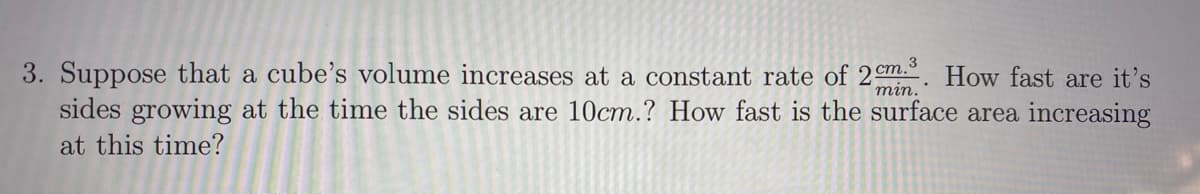 3. Suppose that a cube's volume increases at a constant rate of 2 em.. How fast are it's
sides growing at the time the sides are 10cm.? How fast is the surface area increasing
тin.
at this time?
