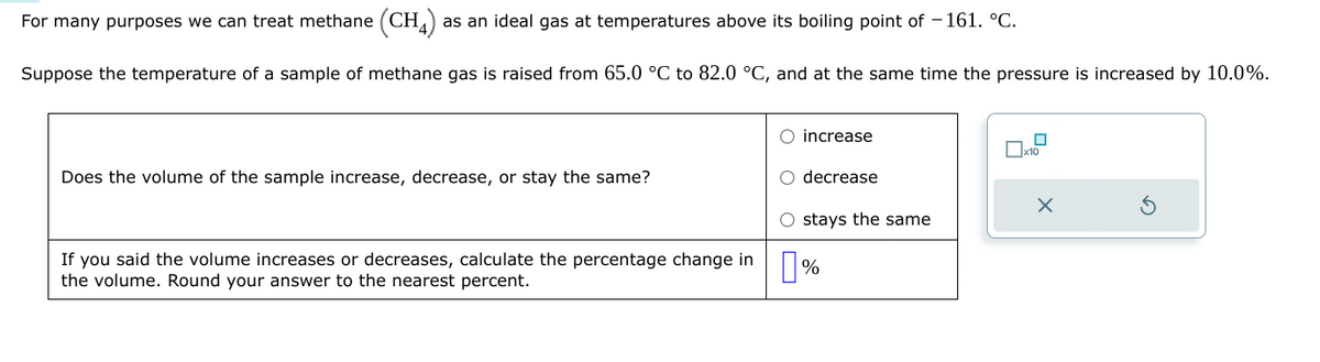 For many purposes we can treat methane (CH4) as an ideal gas at temperatures above its boiling point of -161. °C.
Suppose the temperature of a sample of methane gas is raised from 65.0 °C to 82.0 °C, and at the same time the pressure is increased by 10.0%.
Does the volume of the sample increase, decrease, or stay the same?
If you said the volume increases or decreases, calculate the percentage change in
the volume. Round your answer to the nearest percent.
O increase
O decrease
O stays the same
%
x10
X