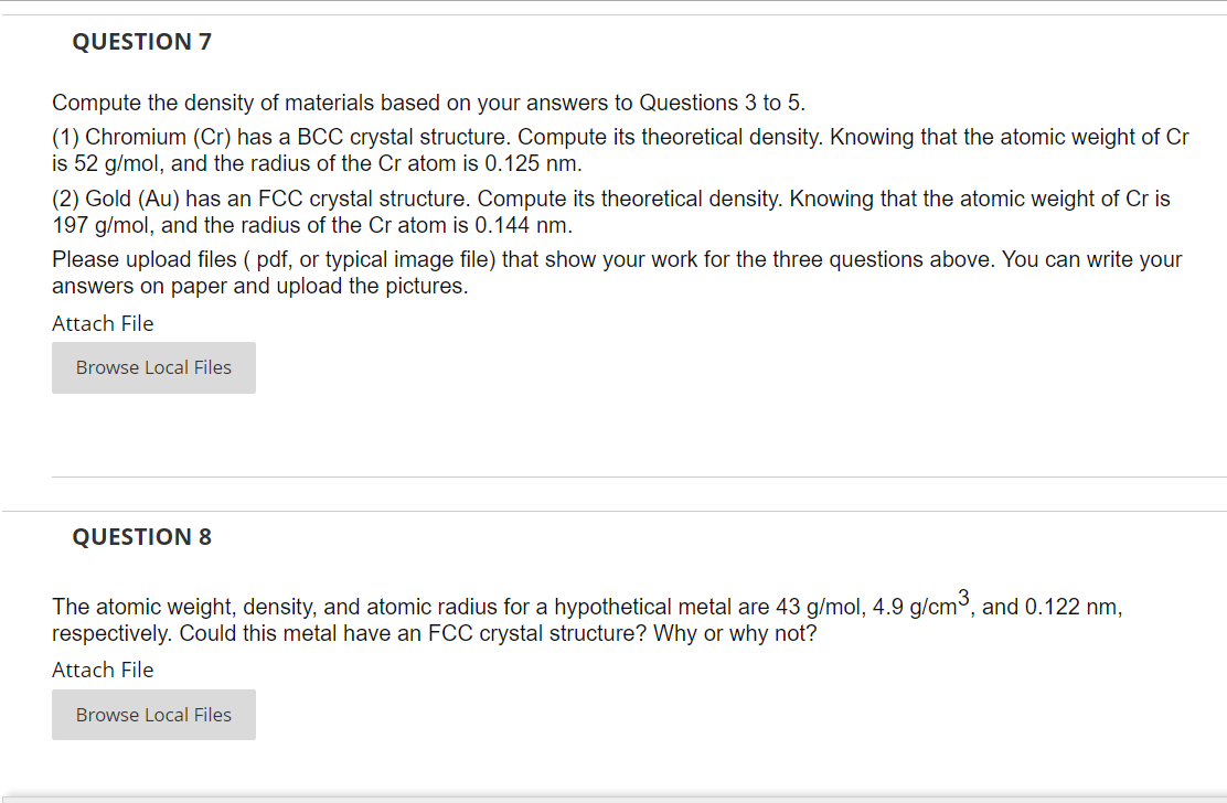 QUESTION 7
Compute the density of materials based on your answers to Questions 3 to 5.
(1) Chromium (Cr) has a BCC crystal structure. Compute its theoretical density. Knowing that the atomic weight of Cr
is 52 g/mol, and the radius of the Cr atom is 0.125 nm.
(2) Gold (Au) has an FCC crystal structure. Compute its theoretical density. Knowing that the atomic weight of Cr is
197 g/mol, and the radius of the Cr atom is 0.144 nm.
Please upload files (pdf, or typical image file) that show your work for the three questions above. You can write your
answers on paper and upload the pictures.
Attach File
Browse Local Files
QUESTION 8
The atomic weight, density, and atomic radius for a hypothetical metal are 43 g/mol, 4.9 g/cm³, and 0.122 nm,
respectively. Could this metal have an FCC crystal structure? Why or why not?
Attach File
Browse Local Files