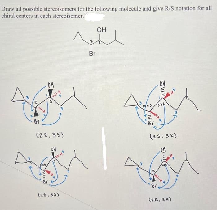Draw all possible stereoisomers for the following molecule and give R/S notation for all
chiral centers in each stereoisomer.
3
29
III
-04
1111
Hill
n
BY
(2R, 35)
64
1111 44
(25, 35)
Br
OH
3
BAS
jell
Br
04
IN
STR
(25,3R)
OH
VI/14
(2R, 3R)