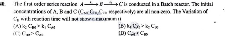 40.
The first order series reaction ABC is conducted in a Batch reactor. The initial
concentrations of A, B and C (CAO, CBO, Cco, respectively) are all non-zero. The Variation of
CB with reaction time will not show a maximum it
(A) k, Cao> k, Cao
(C) CBO > CAD
(B) k, Cao> kz Cao
(D) Cao > Cao