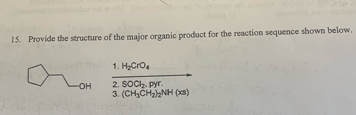 15. Provide the structure of the major organic product for the reaction sequence shown below.
1. H2CrO.
2. SOCIl2, pyr.
3. (CH3CH2)2NH (xs)
-HO-
