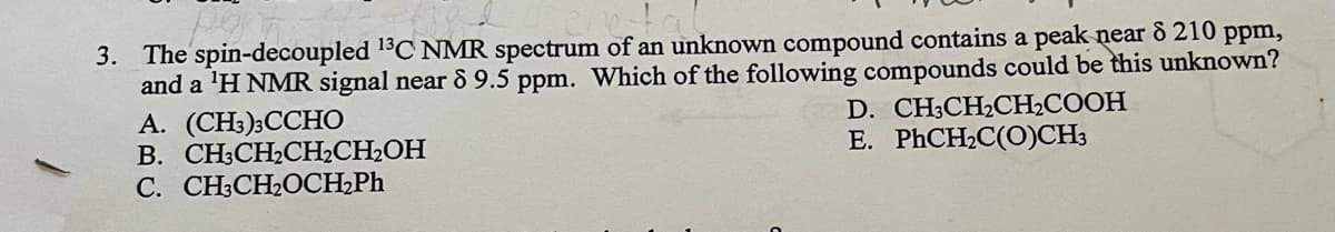 3. The spin-decoupled 1C NMR spectrum of an unknown compound contains a peak near 8 210 ppm,
and a 'H NMR signal near & 9.5 ppm. Which of the following compounds could be this unknown?
А. (CH):ССНО
В. СН:CH-CH,CH-ОН
С. CНCH-0CH-Ph
D. CHCH-CH-СООН
E. PHCH2C(O)CH3

