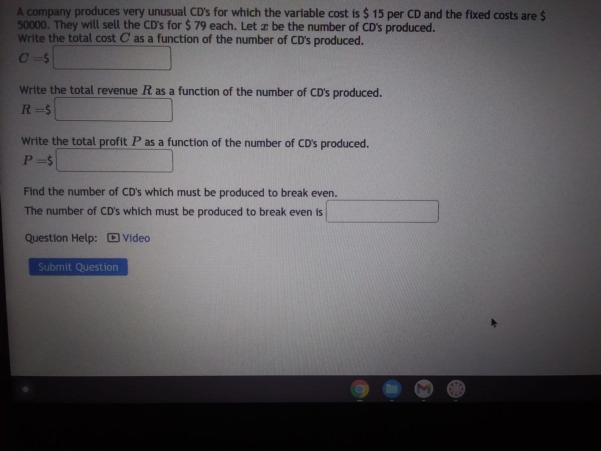 A company produces very unusual CD's for which the variable cost is $ 15 per CD and the fixed costs are $
50000. They will sell the CD's for $ 79 each. Let a be the number of CD's produced.
Write the total cost C as a function of the number of CD's produced.
C =$
Write the total revenue R as a function of the number of CD's produced.
R=$
Write the total profit P as a function of the number of CD's produced.
P=$
Find the number of CD's which must be produced to break even.
The number of CD's which must be produced to break even is
Question Help:
Video
Submit Question