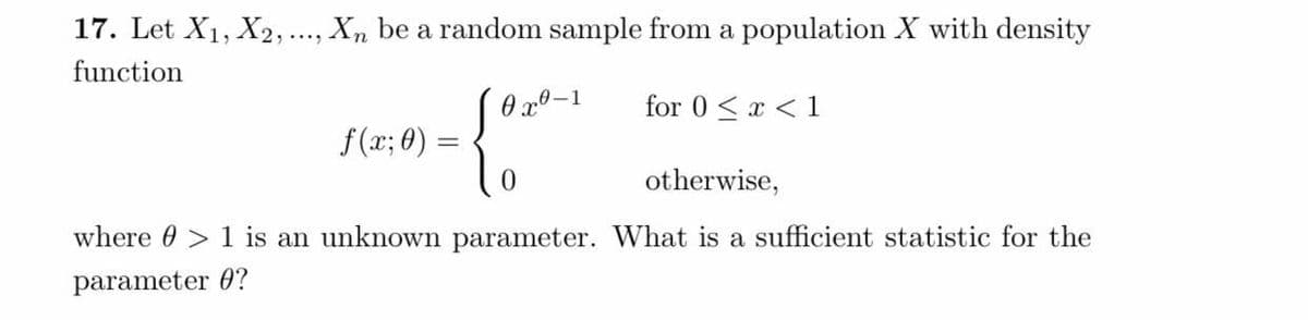 17. Let X₁, X2, ..., Xn be a random sample from a population X with density
function
0x0-1
for 0<x< 1
f(x; 0)
{0
otherwise,
where 1 is an unknown parameter. What is a sufficient statistic for the
parameter 0?