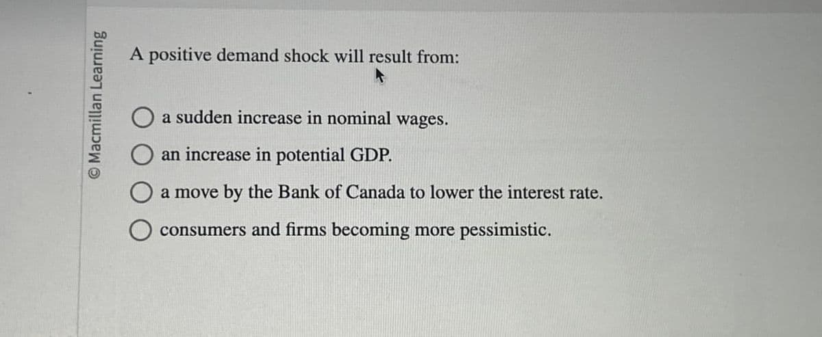 Macmillan Learning
A positive demand shock will result from:
a sudden increase in nominal wages.
an increase in potential GDP.
a move by the Bank of Canada to lower the interest rate.
consumers and firms becoming more pessimistic.