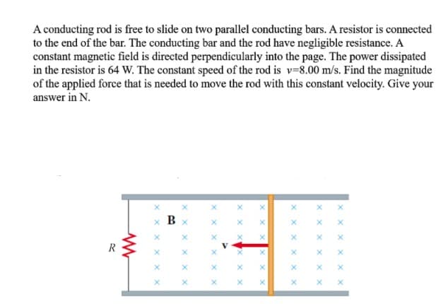 A conducting rod is free to slide on two parallel conducting bars. A resistor is connected
to the end of the bar. The conducting bar and the rod have negligible resistance. A
constant magnetic field is directed perpendicularly into the page. The power dissipated
in the resistor is 64 W. The constant speed of the rod is v=8.00 m/s. Find the magnitude
of the applied force that is needed to move the rod with this constant velocity. Give your
answer in N.
x B
x x x
