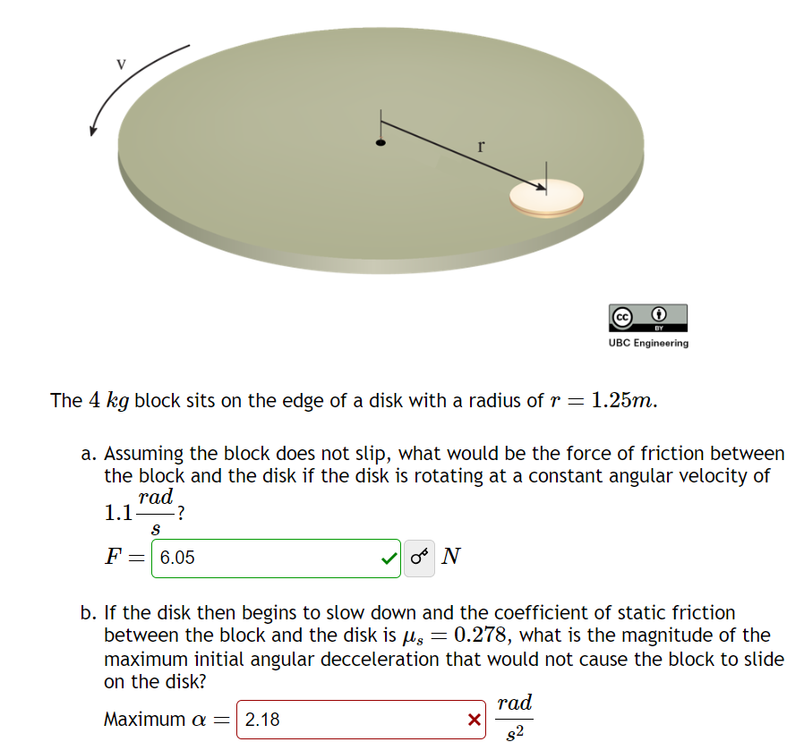 I
UBC Engineering
The 4 kg block sits on the edge of a disk with a radius of r = 1.25m.
a. Assuming the block does not slip, what would be the force of friction between
the block and the disk if the disk is rotating at a constant angular velocity of
rad
1.1 ?
S
F
= 6.05
* N
b. If the disk then begins to slow down and the coefficient of static friction
between the block and the disk is μs = 0.278, what is the magnitude of the
maximum initial angular decceleration that would not cause the block to slide
on the disk?
Maximum a = 2.18
☑
rad
$2