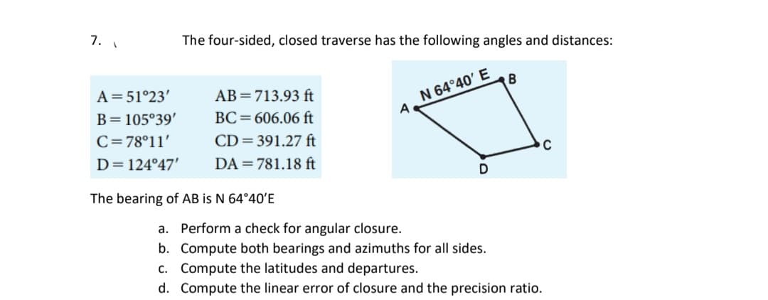 7.
A = 51°23'
B = 105°39'
C=78°11'
D=124°47'
The four-sided, closed traverse has the following angles and distances:
AB= 713.93 ft
BC=606.06 ft
CD=391.27 ft
DA=781.18 ft
The bearing of AB is N 64°40'E
A
N 64°40' E
D
B
C
a. Perform a check for angular closure.
b.
Compute both bearings and azimuths for all sides.
c. Compute the latitudes and departures.
d. Compute the linear error of closure and the precision ratio.
