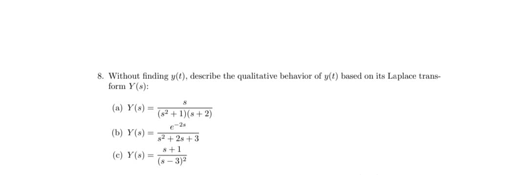 8. Without finding y(t), describe the qualitative behavior of y(t) based on its Laplace trans-
form Y(s):
(a) Y(s) =
(b) Y(s) =
(c) Y(s) =
8
(s2 + 1)(8 + 2)
e-28
s²+28 +3
8 +1
(8-3)²