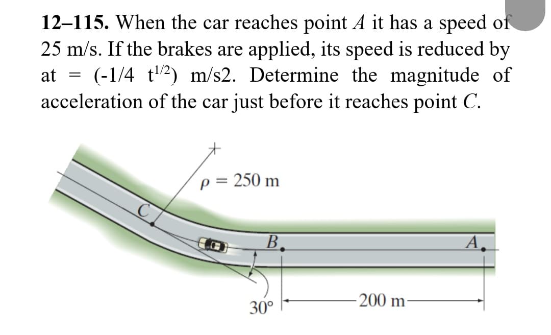 12-115. When the car reaches point A it has a speed of
25 m/s. If the brakes are applied, its speed is reduced by
at = (-1/4 t¹/2) m/s2. Determine the magnitude of
acceleration of the car just before it reaches point C.
: 250 m
p =
B
30°
-200 m-
A