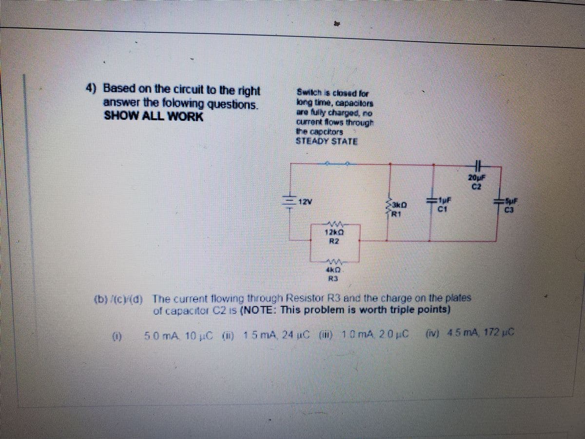 4) Based on the circuit to the right
Switch s closed for
SHOW ALL WORK
STEADY STATE
20uF
12V
12k0
R2
(b)/(C)(d) The current lowing through Resistor R3 and the charge on the plates
of capacitor C2 is (NOTE: This problem is worth triple points)
(0)
50 mA, 10jC m) 15 mA 24 C () 10 mA 200
(ov)45mA 172 pC
