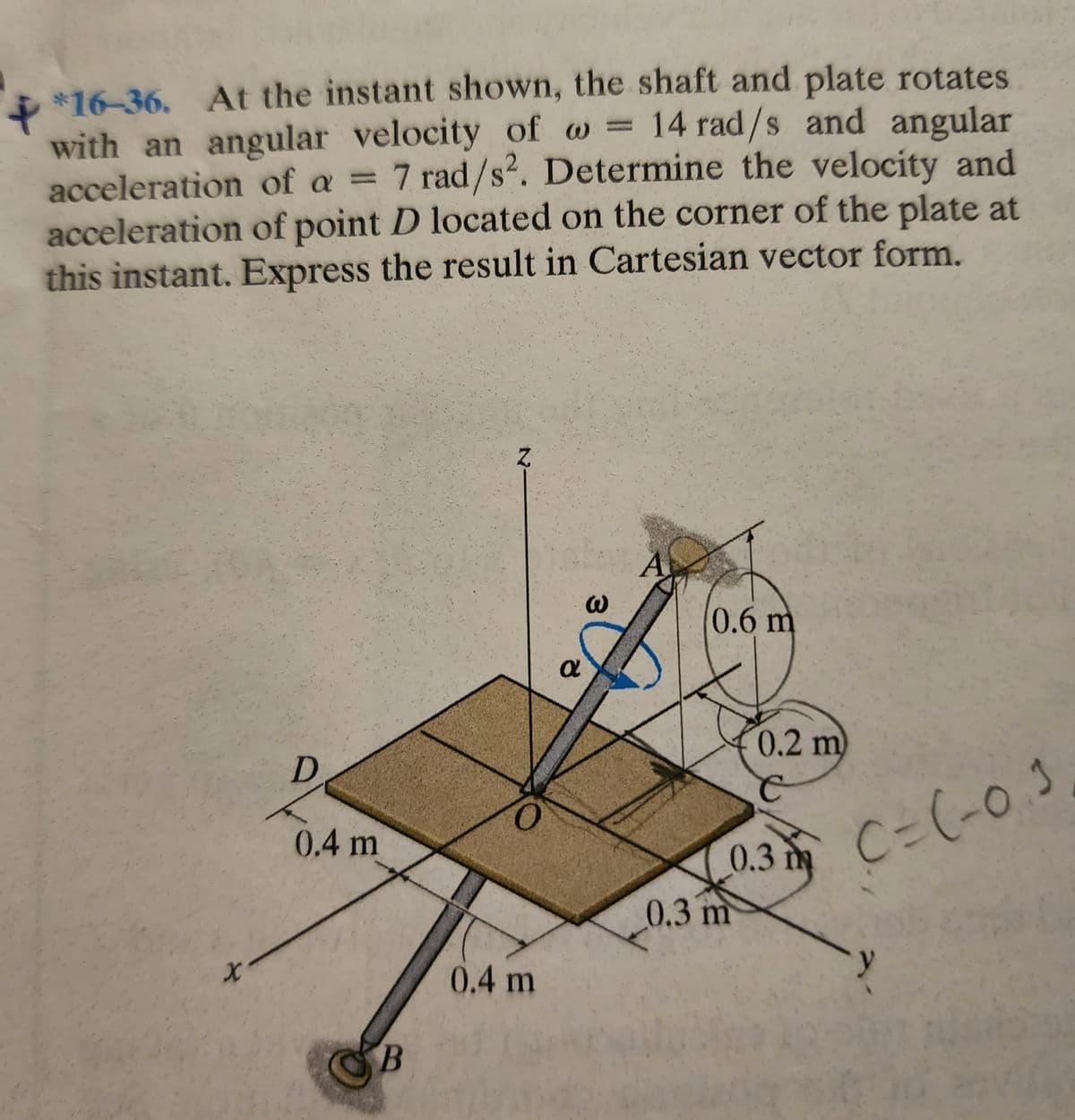 X
*16-36. At the instant shown, the shaft and plate rotates
with an angular velocity of w = 14 rad/s and angular
acceleration of a = 7 rad/s². Determine the velocity and
acceleration of point D located on the corner of the plate at
this instant. Express the result in Cartesian vector form.
X
D
0.4 m
B
Z.
0
0.4 m
α
3
A
0.6 m
0.2 m)
C
0.3 C-(-0.3
m
0.3 m
-y