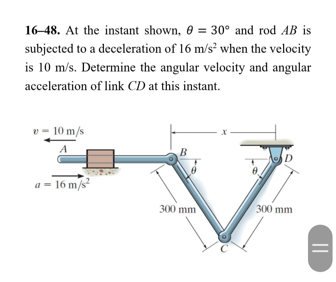 16-48. At the instant shown, 0 = 30° and rod AB is
subjected to a deceleration of 16 m/s² when the velocity
is 10 m/s. Determine the angular velocity and angular
acceleration of link CD at this instant.
v = 10 m/s
A
a=
16 m/s²
B
300 mm
D
300 mm
||