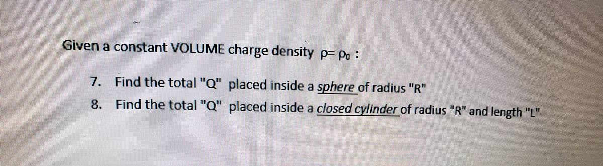 Given a constant VOLUME charge density p= Po:
7. Find the total "Q" placed inside a sphere of radius "R"
8. Find the total "Q" placed inside a closed cylinder of radius "R" and length "L"
