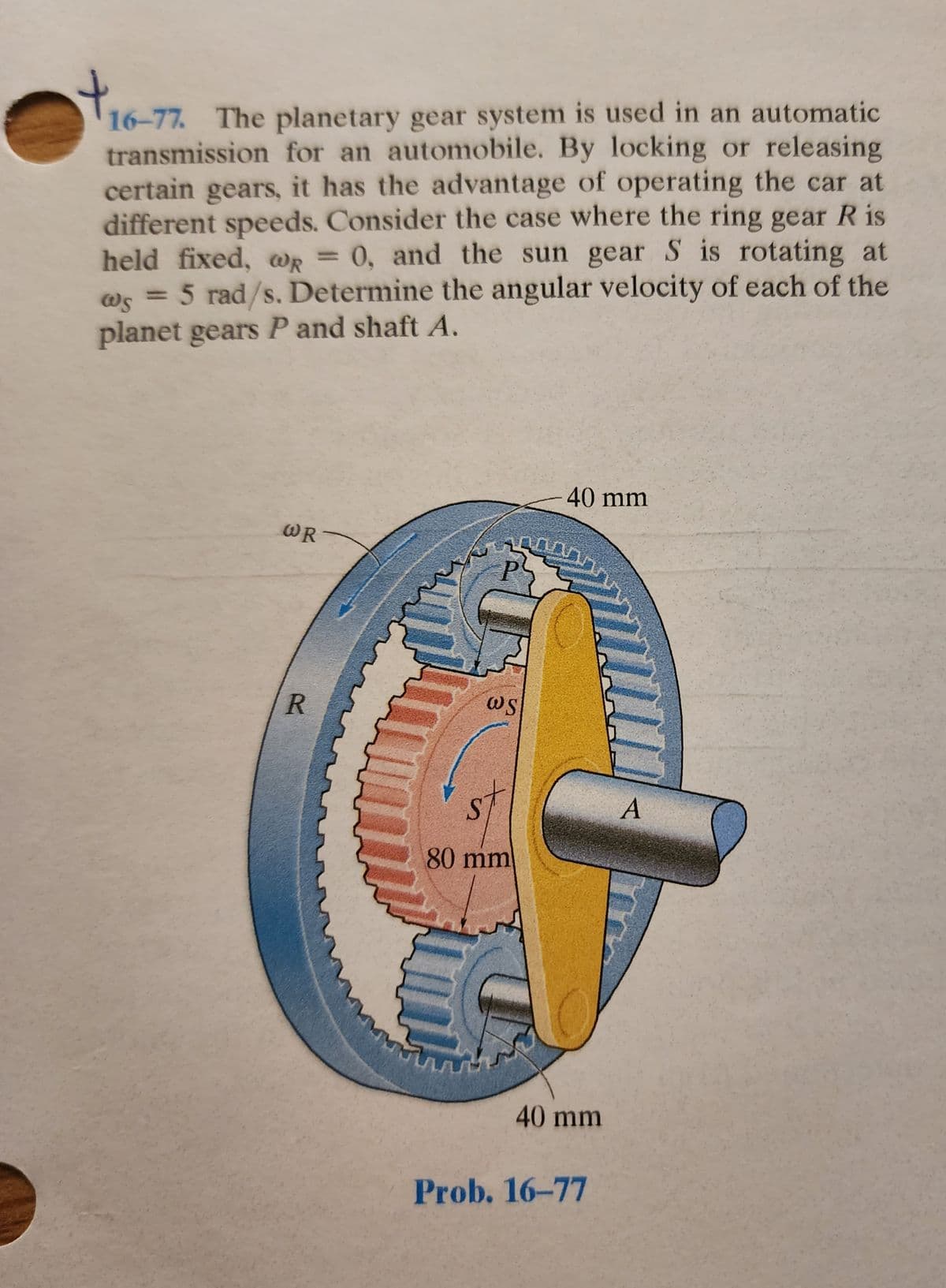 $16-77
16-77. The planetary gear system is used in an automatic
transmission for an automobile. By locking or releasing
certain gears, it has the advantage of operating the car at
different speeds. Consider the case where the ring gear R is
held fixed, wR = 0, and the sun gear S is rotating at
@R
@s = 5 rad/s. Determine the angular velocity of each of the
planet gears P and shaft A.
WR
R
20.000
32
C
ws
40 mm
st
80 mm
40 mm
Prob. 16-77
A