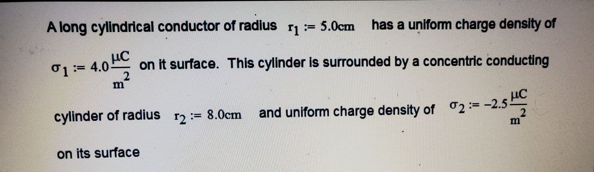 A long cylindrical conductor of radius r= 5.0cm has a uniform charge density of
ơ1 := 4.0 HC
on it surface. This cylinder is surrounded by a concentric conducting
cylinder of radius
r2:= 8.0cm
με
and uniform charge density of 2:=-2.5
on its surface

