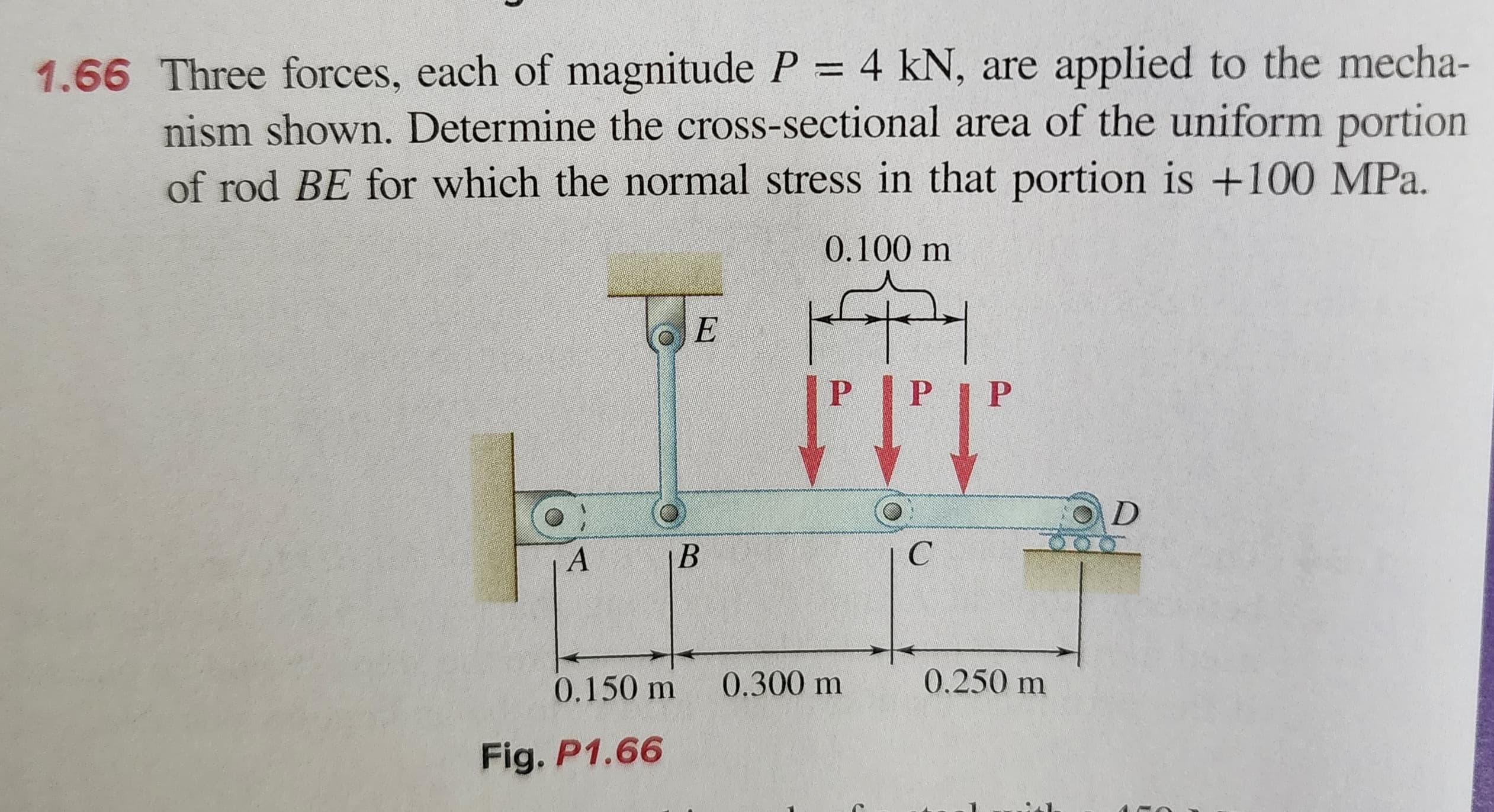 1.66 Three forces, each of magnitude P = 4 kN, are applied to the mecha-
nism shown. Determine the cross-sectional area of the uniform portion
of rod BE for which the normal stress in that portion is +100 MPa.
A
E
Fig. P1.66
B
0.100 m
HAI
P
0.150 m 0.300 m
PIP
C
0.250 m
D