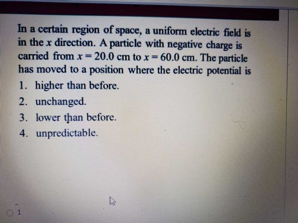 In a certain region of space, a uniform electric field is
in the x direction. A particle with negative charge is
carried from x= 20.0 cm to x = 60.0 cm. The particle
has moved to a position where the electric potential is
1. higher than before.
2. unchanged.
3. lower than before.
4. unpredictable.
01
