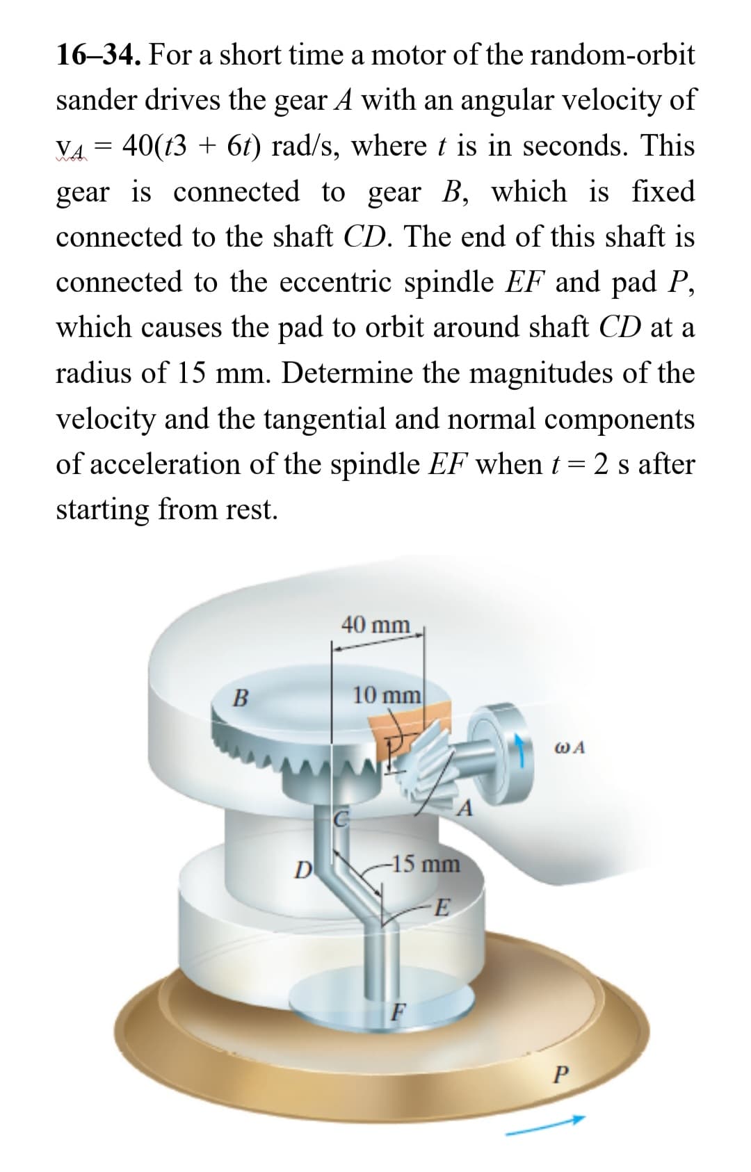 16-34. For a short time a motor of the random-orbit
sander drives the gear A with an angular velocity of
VA = 40(t3 + 6t) rad/s, where t is in seconds. This
gear is connected to gear B, which is fixed
connected to the shaft CD. The end of this shaft is
connected to the eccentric spindle EF and pad P,
which causes the pad to orbit around shaft CD at a
radius of 15 mm. Determine the magnitudes of the
velocity and the tangential and normal components
of acceleration of the spindle EF when t = 2 s after
starting from rest.
B
D
40 mm
10 mm
A
-15 mm
-Ε
F
WA
P