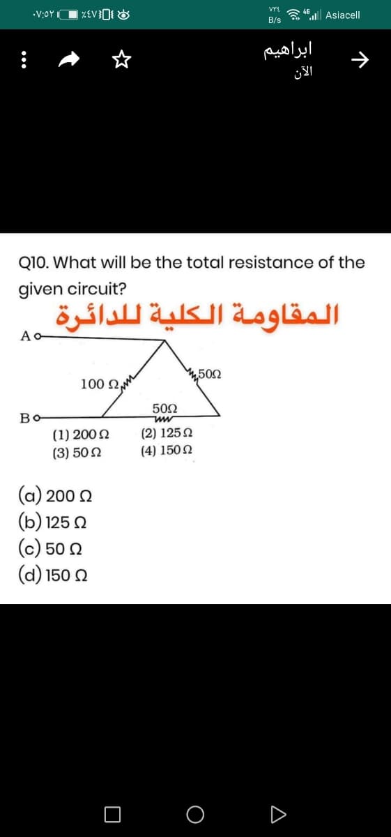 vri
•V:0Y
| ZEV³O{ &
a 4 Asiacell
B/s
ابراهیم
الآن
Q10. What willI be the total resistance of the
given circuit?
المقاومة الكلية ل لدائرة
4,500
100 Q
502
Bo
(2) 1252
(1) 200 2
(3) 50 N
(4) 150N
a) 200 2
(b) 125 0
(c) 50 2
(d) 150 2
O D
