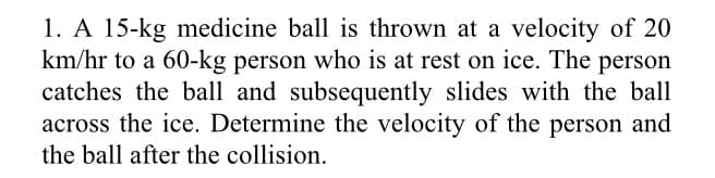 1. A 15-kg medicine ball is thrown at a velocity of 20
km/hr to a 60-kg person who is at rest on ice. The person
catches the ball and subsequently slides with the ball
across the ice. Determine the velocity of the person and
the ball after the collision.