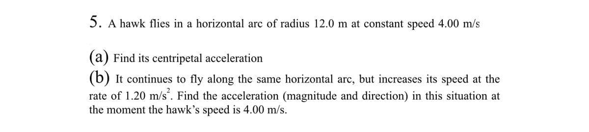 5. A hawk flies in a horizontal arc of radius 12.0 m at constant speed 4.00 m/s
(a) Find its centripetal acceleration
(b) It continues to fly along the same horizontal arc, but increases its speed at the
rate of 1.20 m/s². Find the acceleration (magnitude and direction) in this situation at
the moment the hawk's speed is 4.00 m/s.