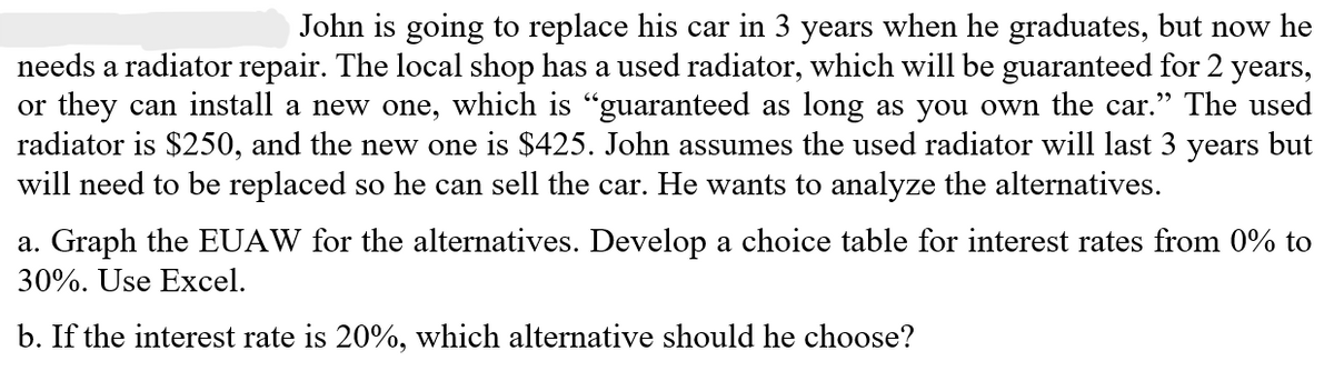 John is going to replace his car in 3 years when he graduates, but now he
needs a radiator repair. The local shop has a used radiator, which will be guaranteed for 2 years,
or they can install a new one, which is "guaranteed as long as you own the car.” The used
radiator is $250, and the new one is $425. John assumes the used radiator will last 3 years but
will need to be replaced so he can sell the car. He wants to analyze the alternatives.
a. Graph the EUAW for the alternatives. Develop a choice table for interest rates from 0% to
30%. Use Excel.
b. If the interest rate is 20%, which alternative should he choose?