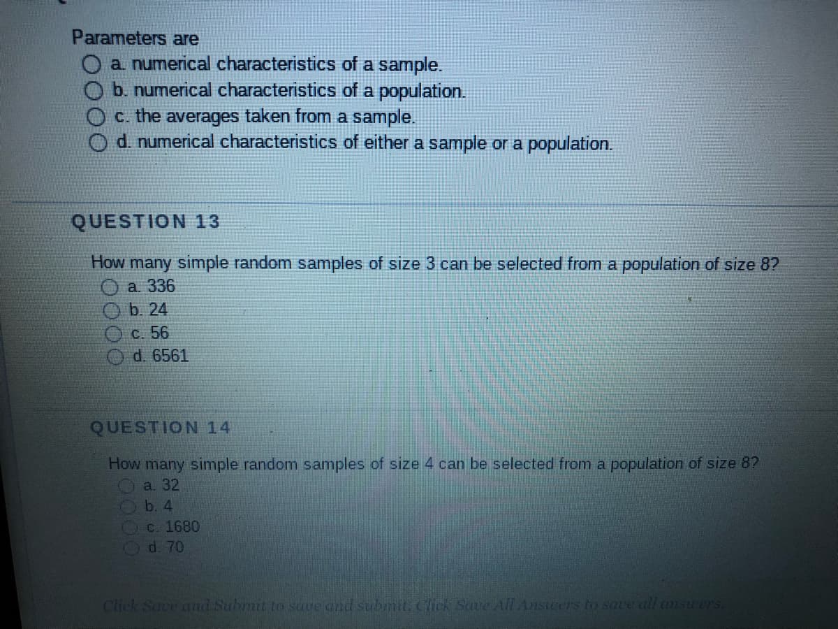 Parameters are
O a. numerical characteristics of a sample.
b. numerical characteristics of a population.
c. the averages taken from a sample.
O d. numerical characteristics of either a sample or a population.
QUESTION 13
How many simple random samples of size 3 can be selected from a population of size 8?
a. 336
b. 24
c. 56
d. 6561
QUESTION 14
How many simple random samples of size 4 can be selected from a population of size 8?
a. 32
b. 4
c. 1680
d. 70
Click Save and Submit to save and submit. Click Save All Answers to save all answers.