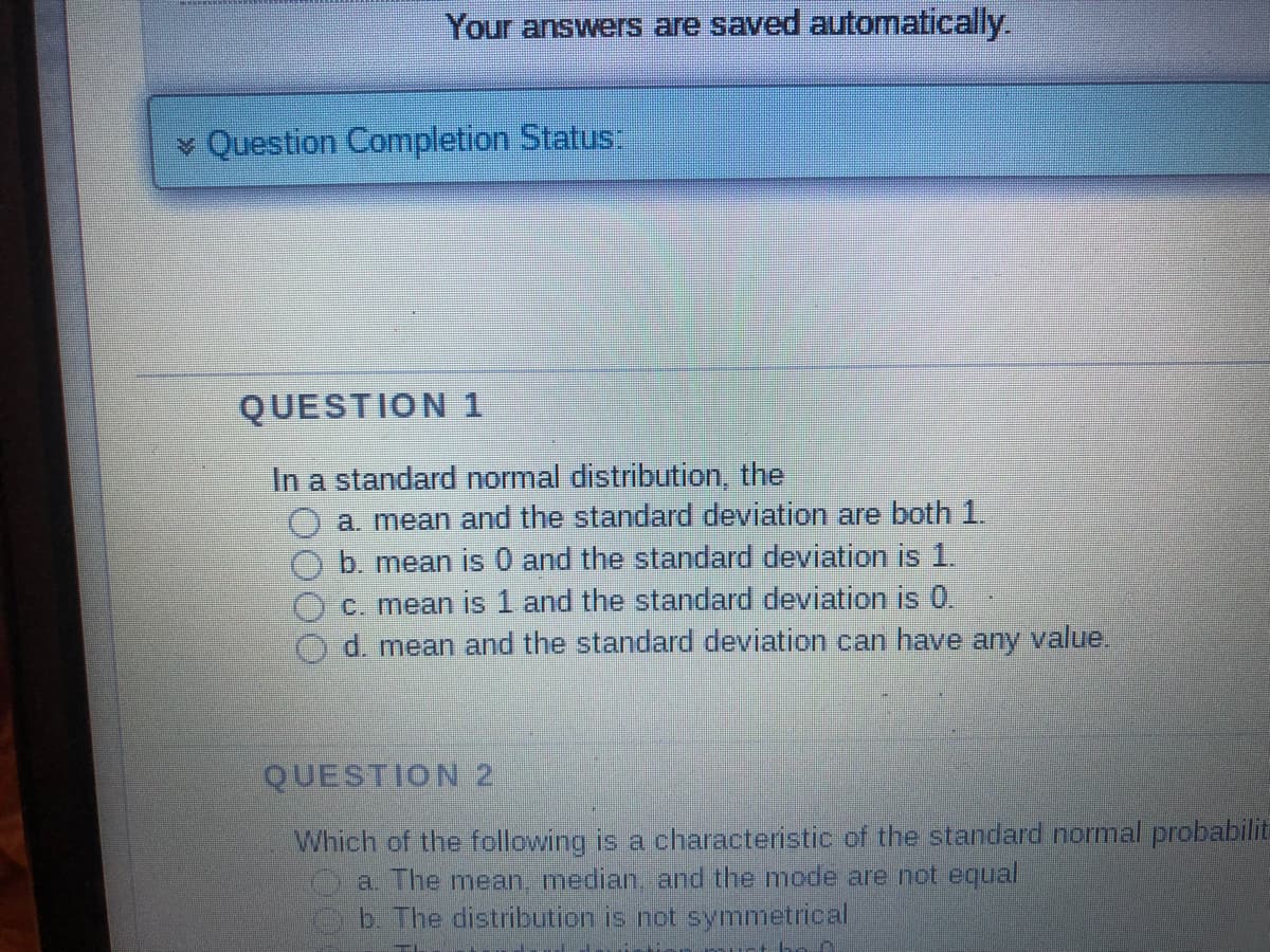 Your answers are saved automatically.
* Question Completion Status:
QUESTION 1
In a standard normal distribution, the
a. mean and the standard deviation are both 1.
b. mean is 0 and the standard deviation is 1.
c. mean is 1 and the standard deviation is 0.
d. mean and the standard deviation can have any value.
QUESTION 2
Which of the following is a characteristic of the standard normal probabilit
a. The mean, median, and the mode are not equal
b. The distribution is not symmetrical
-- ~