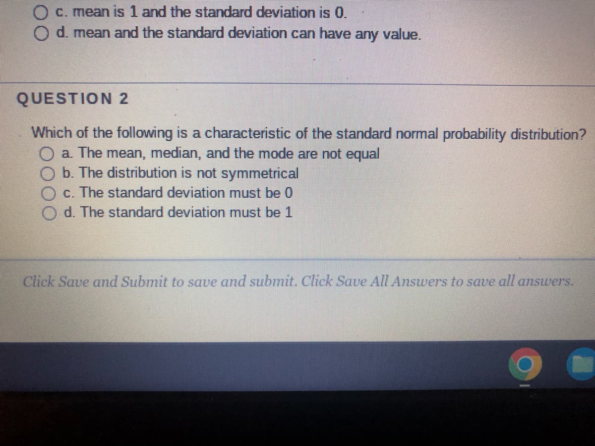 c. mean is 1 and the standard deviation is 0.
O d. mean and the standard deviation can have any value.
QUESTION 2
Which of the following is a characteristic of the standard normal probability distribution?
a. The mean, median, and the mode are not equal
b. The distribution is not symmetrical
c. The standard deviation must be 0
d. The standard deviation must be 1
Click Save and Submit to save and submit. Click Save All Answers to save all answers.