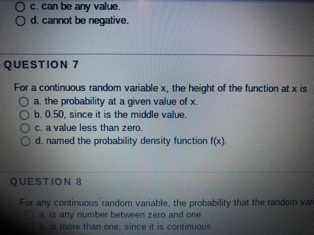 c. can be any value.
O d. cannot be negative.
QUESTION 7
For a continuous random variable x, the height of the function at x is
a. the probability at a given value of x.
b. 0.50, since it is the middle value.
c. a value less than zero.
d. named the probability density function f(x).
QUESTION 8
For any continuous random variable, the probability that the random vari
a. is any number between zero and one.
b. is more than one, since it is continuous.